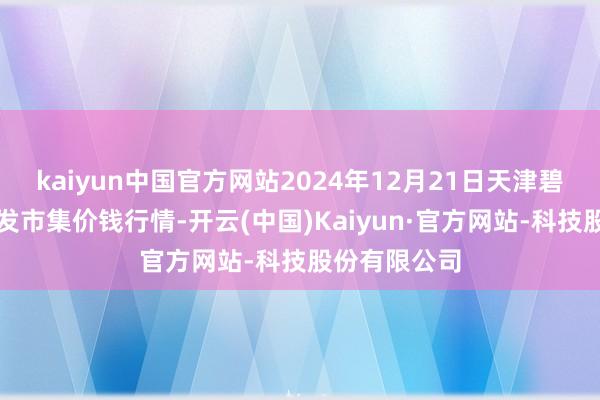 kaiyun中国官方网站2024年12月21日天津碧城农产物批发市集价钱行情-开云(中国)Kaiyun·官方网站-科技股份有限公司