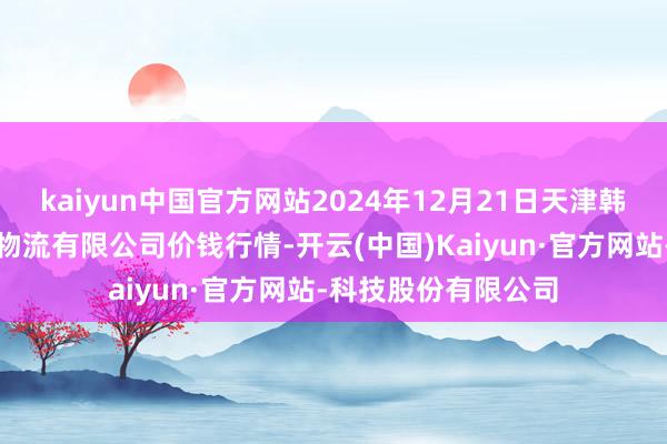 kaiyun中国官方网站2024年12月21日天津韩家墅海吉星农家具物流有限公司价钱行情-开云(中国)Kaiyun·官方网站-科技股份有限公司