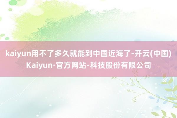 kaiyun用不了多久就能到中国近海了-开云(中国)Kaiyun·官方网站-科技股份有限公司