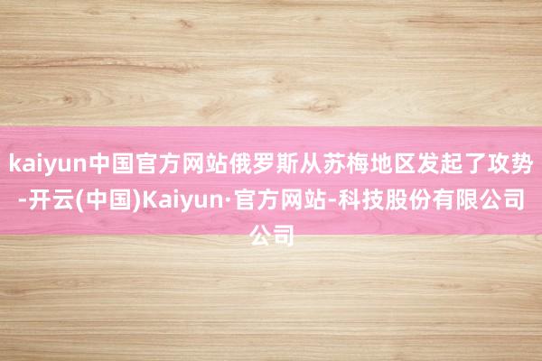 kaiyun中国官方网站俄罗斯从苏梅地区发起了攻势-开云(中国)Kaiyun·官方网站-科技股份有限公司
