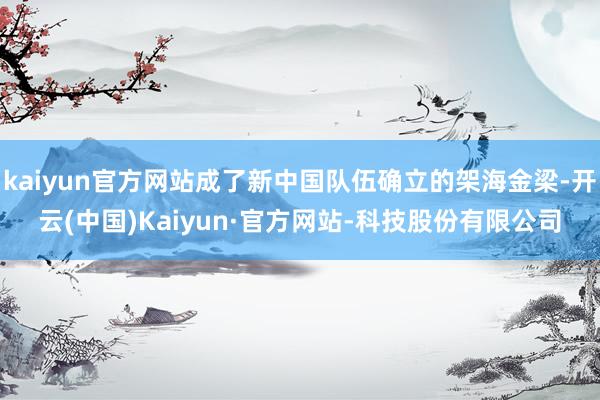 kaiyun官方网站成了新中国队伍确立的架海金梁-开云(中国)Kaiyun·官方网站-科技股份有限公司