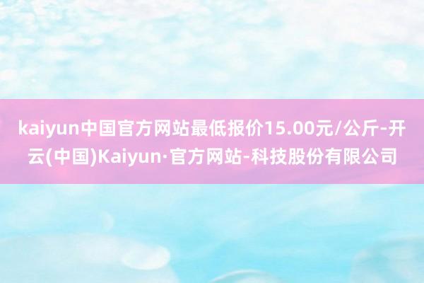 kaiyun中国官方网站最低报价15.00元/公斤-开云(中国)Kaiyun·官方网站-科技股份有限公司