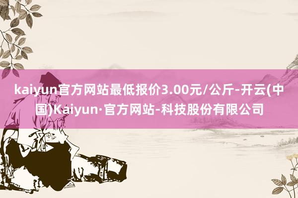 kaiyun官方网站最低报价3.00元/公斤-开云(中国)Kaiyun·官方网站-科技股份有限公司