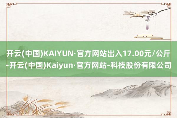 开云(中国)KAIYUN·官方网站出入17.00元/公斤-开云(中国)Kaiyun·官方网站-科技股份有限公司