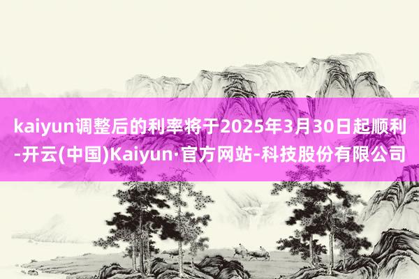 kaiyun调整后的利率将于2025年3月30日起顺利-开云(中国)Kaiyun·官方网站-科技股份有限公司