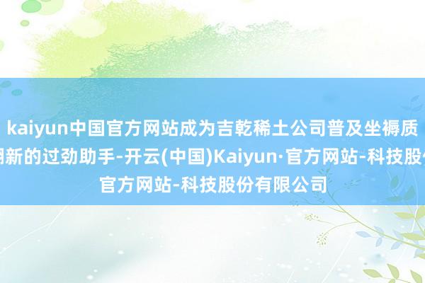 kaiyun中国官方网站成为吉乾稀土公司普及坐褥质地和期间翻新的过劲助手-开云(中国)Kaiyun·官方网站-科技股份有限公司