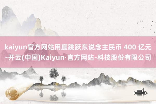 kaiyun官方网站用度跳跃东说念主民币 400 亿元-开云(中国)Kaiyun·官方网站-科技股份有限公司