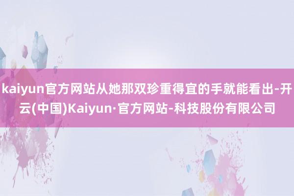 kaiyun官方网站从她那双珍重得宜的手就能看出-开云(中国)Kaiyun·官方网站-科技股份有限公司