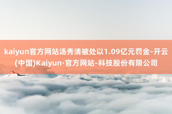 kaiyun官方网站汤秀清被处以1.09亿元罚金-开云(中国)Kaiyun·官方网站-科技股份有限公司