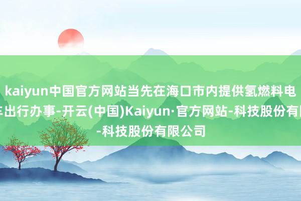 kaiyun中国官方网站当先在海口市内提供氢燃料电板汽车出行办事-开云(中国)Kaiyun·官方网站-科技股份有限公司