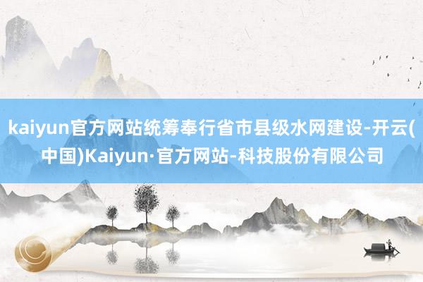 kaiyun官方网站统筹奉行省市县级水网建设-开云(中国)Kaiyun·官方网站-科技股份有限公司