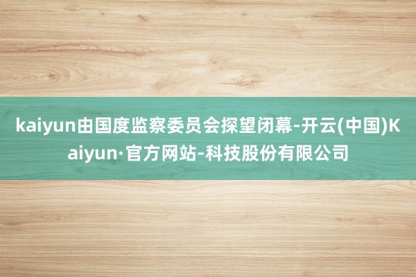 kaiyun由国度监察委员会探望闭幕-开云(中国)Kaiyun·官方网站-科技股份有限公司
