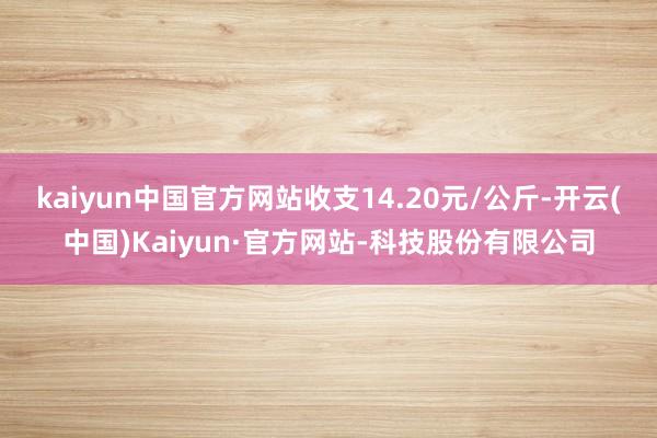 kaiyun中国官方网站收支14.20元/公斤-开云(中国)Kaiyun·官方网站-科技股份有限公司