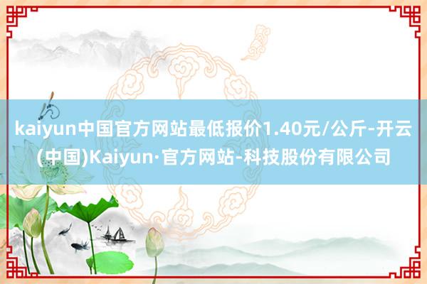 kaiyun中国官方网站最低报价1.40元/公斤-开云(中国)Kaiyun·官方网站-科技股份有限公司