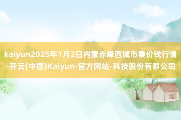 kaiyun2025年1月2日内蒙赤峰西城市集价钱行情-开云(中国)Kaiyun·官方网站-科技股份有限公司