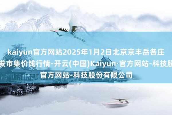 kaiyun官方网站2025年1月2日北京京丰岳各庄农副居品批发市集价钱行情-开云(中国)Kaiyun·官方网站-科技股份有限公司