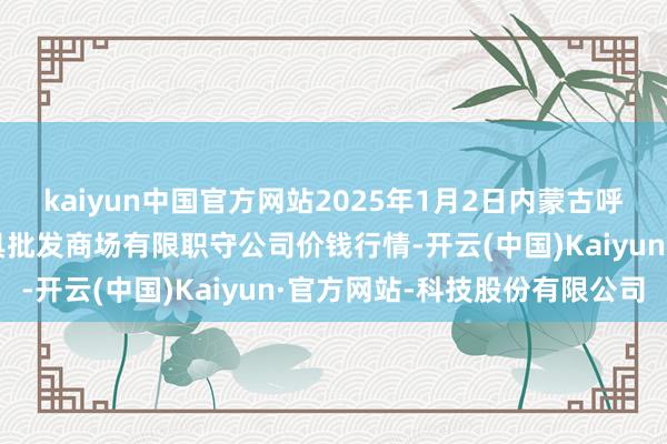 kaiyun中国官方网站2025年1月2日内蒙古呼和浩特市东瓦窑农副家具批发商场有限职守公司价钱行情-开云(中国)Kaiyun·官方网站-科技股份有限公司