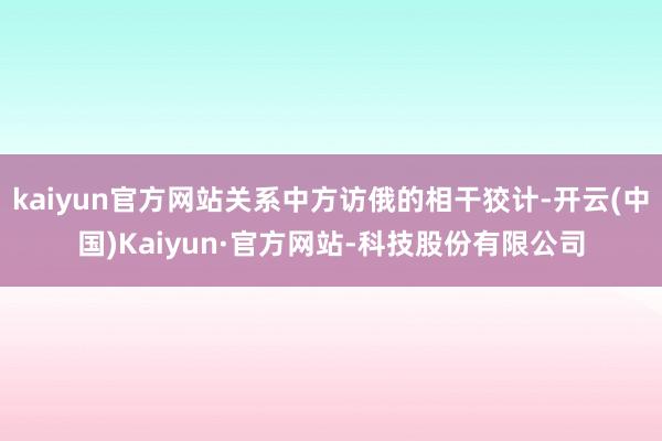 kaiyun官方网站关系中方访俄的相干狡计-开云(中国)Kaiyun·官方网站-科技股份有限公司
