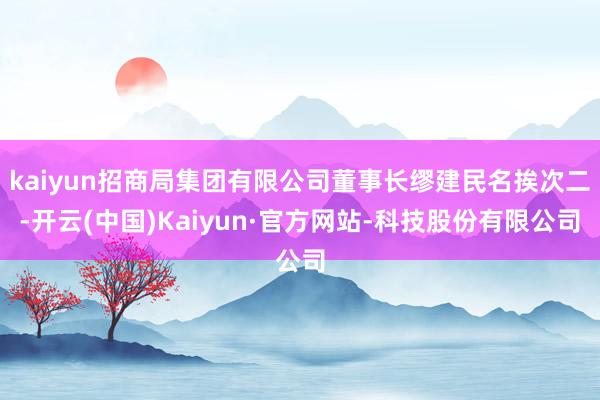 kaiyun招商局集团有限公司董事长缪建民名挨次二-开云(中国)Kaiyun·官方网站-科技股份有限公司