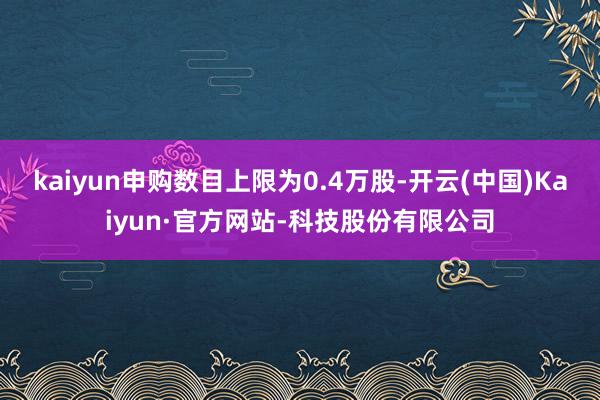 kaiyun申购数目上限为0.4万股-开云(中国)Kaiyun·官方网站-科技股份有限公司