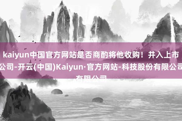 kaiyun中国官方网站是否商酌将他收购!并入上市公司-开云(中国)Kaiyun·官方网站-科技股份有限公司