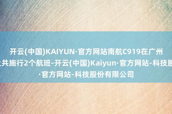 开云(中国)KAIYUN·官方网站南航C919在广州-三亚航路上共施行2个航班-开云(中国)Kaiyun·官方网站-科技股份有限公司