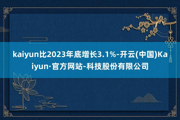 kaiyun比2023年底增长3.1%-开云(中国)Kaiyun·官方网站-科技股份有限公司
