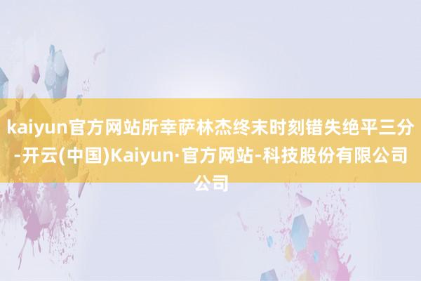 kaiyun官方网站所幸萨林杰终末时刻错失绝平三分-开云(中国)Kaiyun·官方网站-科技股份有限公司