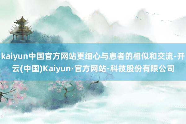 kaiyun中国官方网站更细心与患者的相似和交流-开云(中国)Kaiyun·官方网站-科技股份有限公司