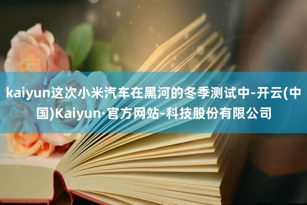 kaiyun这次小米汽车在黑河的冬季测试中-开云(中国)Kaiyun·官方网站-科技股份有限公司