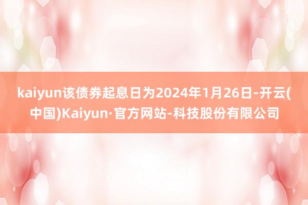 kaiyun该债券起息日为2024年1月26日-开云(中国)Kaiyun·官方网站-科技股份有限公司