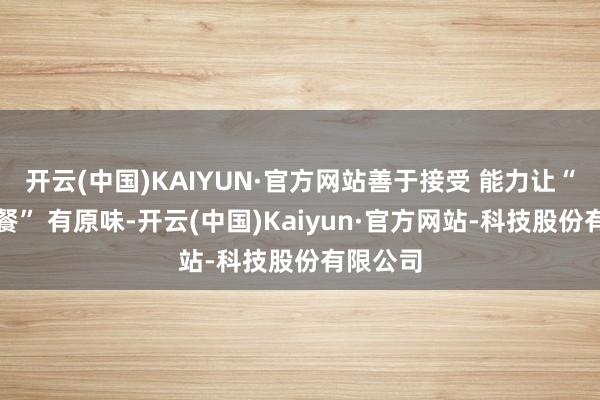 开云(中国)KAIYUN·官方网站善于接受 能力让“文化大餐” 有原味-开云(中国)Kaiyun·官方网站-科技股份有限公司