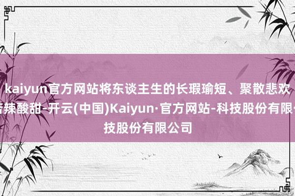 kaiyun官方网站将东谈主生的长瑕瑜短、聚散悲欢、苦辣酸甜-开云(中国)Kaiyun·官方网站-科技股份有限公司
