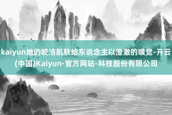 kaiyun她的皎洁肌肤给东说念主以澄澈的嗅觉-开云(中国)Kaiyun·官方网站-科技股份有限公司