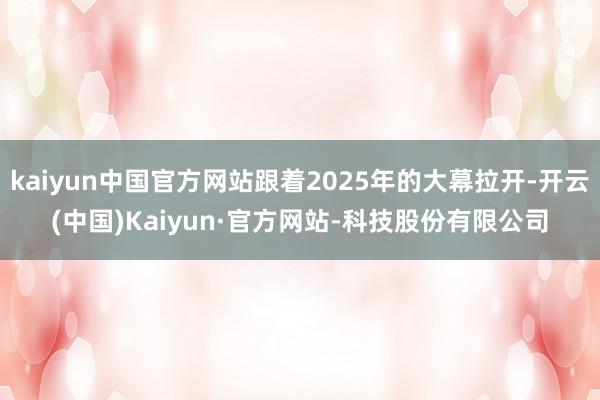kaiyun中国官方网站跟着2025年的大幕拉开-开云(中国)Kaiyun·官方网站-科技股份有限公司
