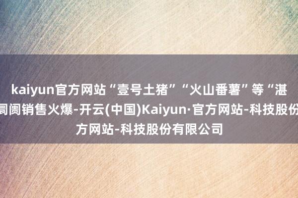 kaiyun官方网站“壹号土猪”“火山番薯”等“湛品”居品阛阓销售火爆-开云(中国)Kaiyun·官方网站-科技股份有限公司