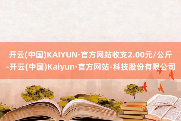 开云(中国)KAIYUN·官方网站收支2.00元/公斤-开云(中国)Kaiyun·官方网站-科技股份有限公司