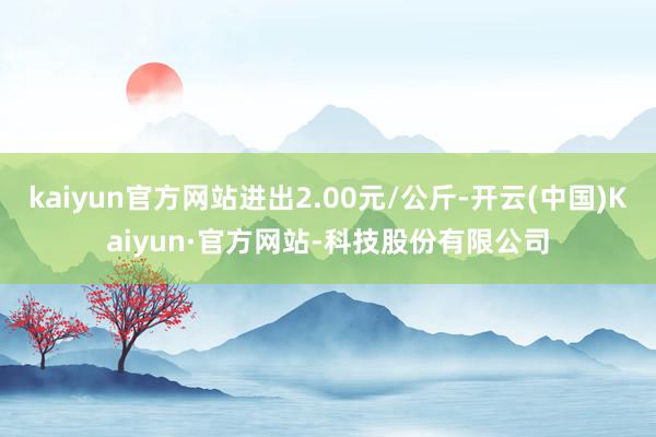 kaiyun官方网站进出2.00元/公斤-开云(中国)Kaiyun·官方网站-科技股份有限公司