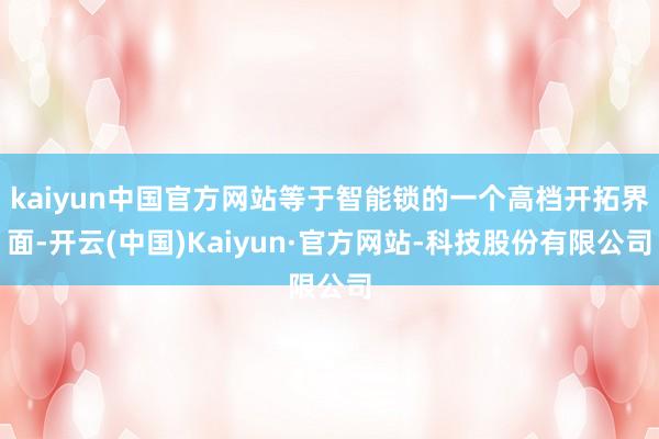 kaiyun中国官方网站等于智能锁的一个高档开拓界面-开云(中国)Kaiyun·官方网站-科技股份有限公司