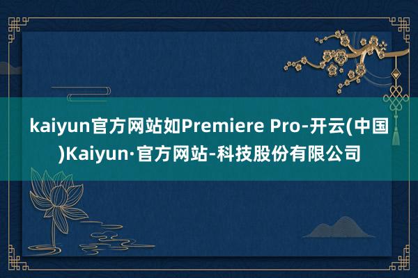 kaiyun官方网站如Premiere Pro-开云(中国)Kaiyun·官方网站-科技股份有限公司