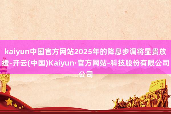 kaiyun中国官方网站2025年的降息步调将显贵放缓-开云(中国)Kaiyun·官方网站-科技股份有限公司