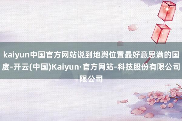 kaiyun中国官方网站说到地舆位置最好意思满的国度-开云(中国)Kaiyun·官方网站-科技股份有限公司