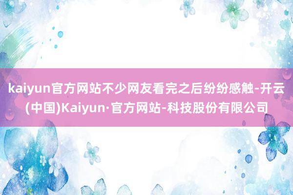 kaiyun官方网站 不少网友看完之后纷纷感触-开云(中国)Kaiyun·官方网站-科技股份有限公司