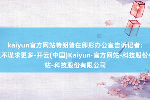 kaiyun官方网站 特朗普在卵形办公室告诉记者:“咱们既不谋求更多-开云(中国)Kaiyun·官方网站-科技股份有限公司