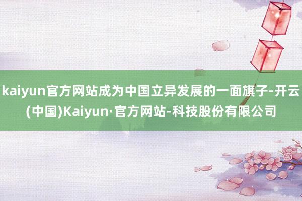 kaiyun官方网站成为中国立异发展的一面旗子-开云(中国)Kaiyun·官方网站-科技股份有限公司
