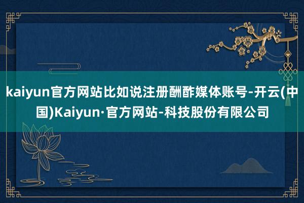 kaiyun官方网站比如说注册酬酢媒体账号-开云(中国)Kaiyun·官方网站-科技股份有限公司