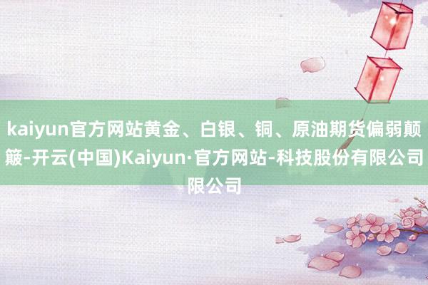 kaiyun官方网站黄金、白银、铜、原油期货偏弱颠簸-开云(中国)Kaiyun·官方网站-科技股份有限公司