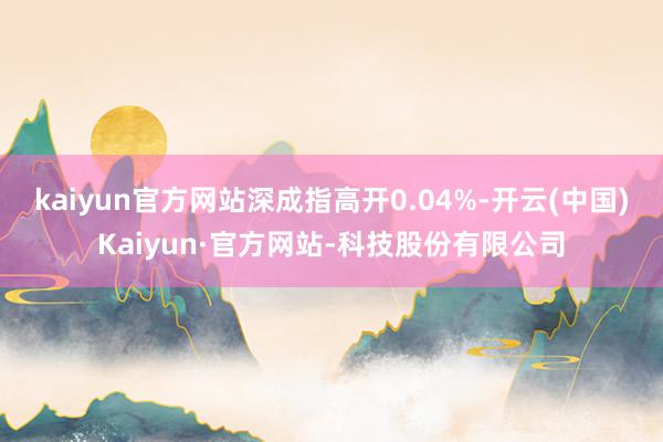 kaiyun官方网站深成指高开0.04%-开云(中国)Kaiyun·官方网站-科技股份有限公司