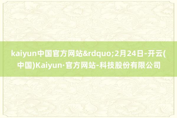 kaiyun中国官方网站”2月24日-开云(中国)Kaiyun·官方网站-科技股份有限公司