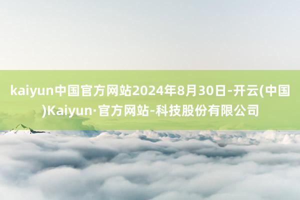 kaiyun中国官方网站2024年8月30日-开云(中国)Kaiyun·官方网站-科技股份有限公司